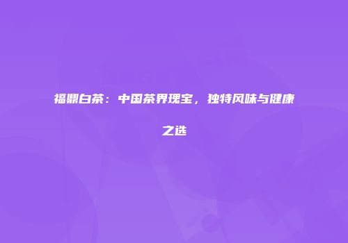 福鼎白茶：中国茶界瑰宝，独特风味与健康之选