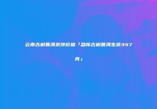 云南古树普洱茶饼价格「勐库古树普洱生茶357克」