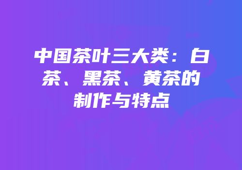 中国茶叶三大类：白茶、黑茶、黄茶的制作与特点