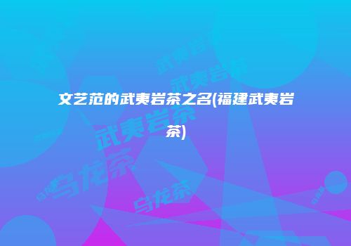文艺范的武夷岩茶之名(福建武夷岩茶)