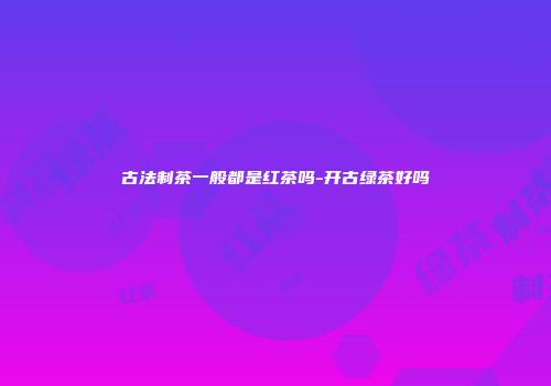 古法制茶一般都是红茶吗-开古绿茶好吗