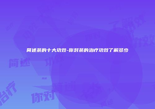 简述茶的十大功效-你对茶的治疗功效了解多少