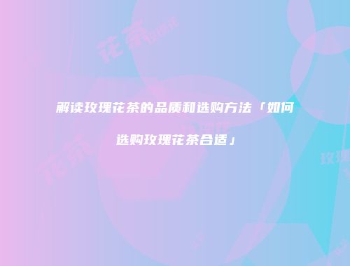 解读玫瑰花茶的品质和选购方法「如何选购玫瑰花茶合适」