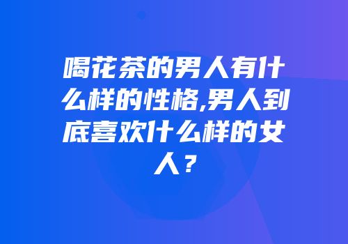 喝花茶的男人有什么样的性格,男人到底喜欢什么样的女人？