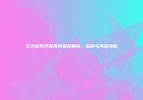 红大益系列普洱茶深度解析：品质与风味揭秘