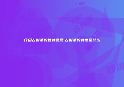 介绍古树茶的独特品质,古树茶的特点是什么