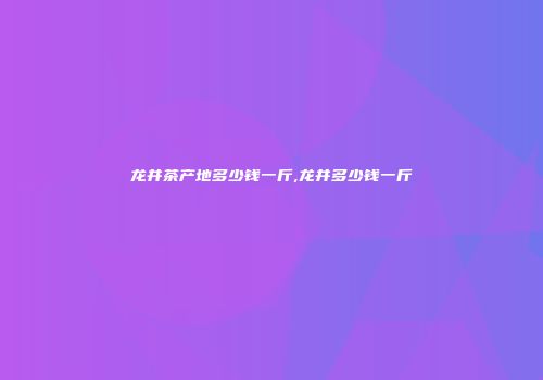 龙井茶产地多少钱一斤,龙井多少钱一斤