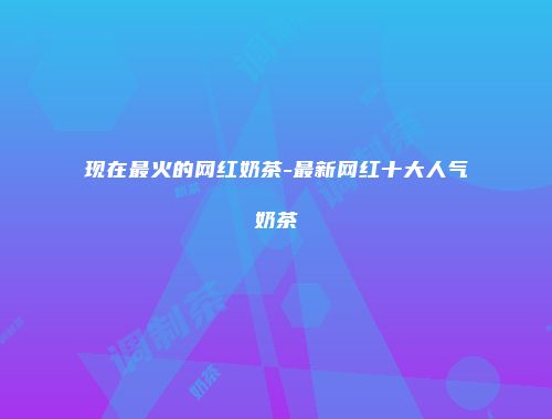 现在最火的网红奶茶-最新网红十大人气奶茶