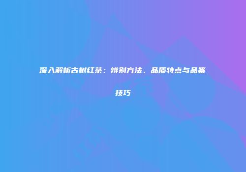 深入解析古树红茶：辨别方法、品质特点与品鉴技巧