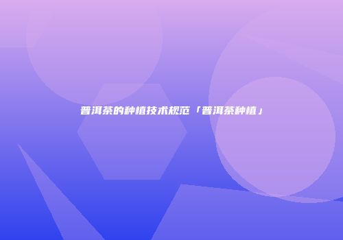 普洱茶的种植技术规范「普洱茶种植」