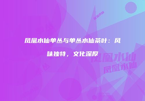凤凰水仙单丛与单丛水仙茶叶：风味独特，文化深厚