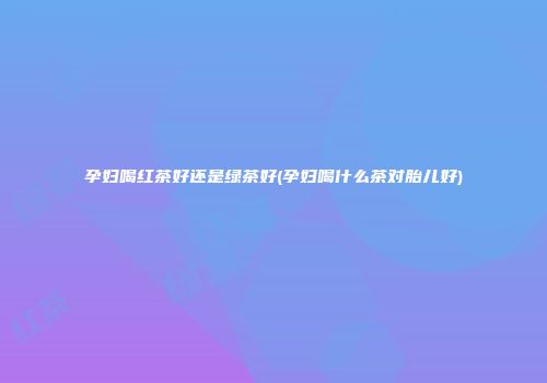 孕妇喝红茶好还是绿茶好(孕妇喝什么茶对胎儿好)