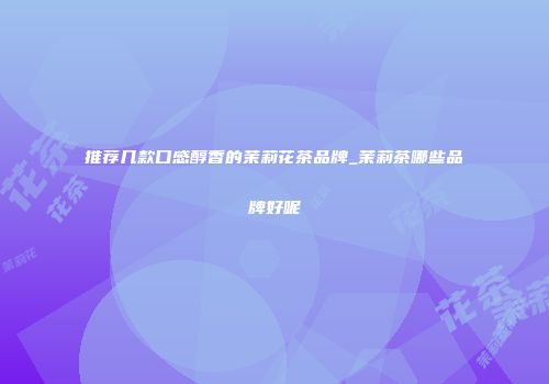 推荐几款口感醇香的茉莉花茶品牌_茉莉茶哪些品牌好呢