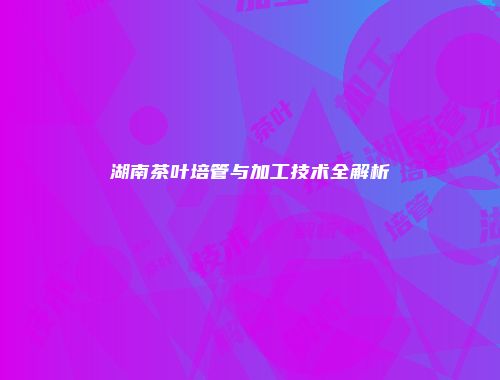 湖南茶叶培管与加工技术全解析