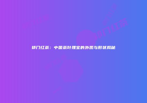 祁门红茶：中国茶叶瑰宝的外观与形状揭秘
