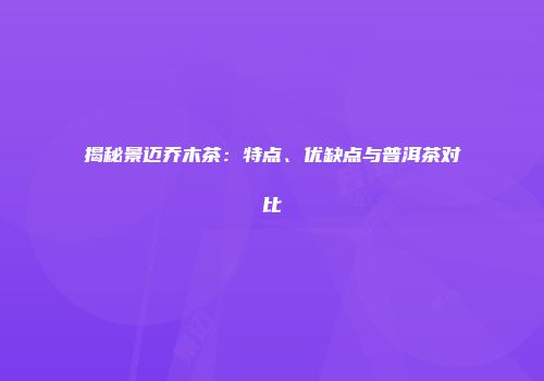揭秘景迈乔木茶：特点、优缺点与普洱茶对比