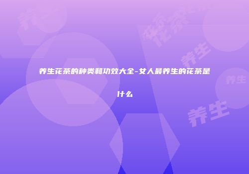 养生花茶的种类和功效大全-女人最养生的花茶是什么