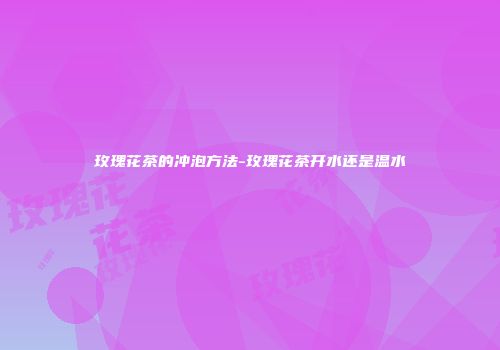 玫瑰花茶的冲泡方法-玫瑰花茶开水还是温水