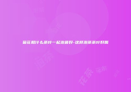 菊花和什么茶叶一起泡最好-这样泡茶茶叶好喝