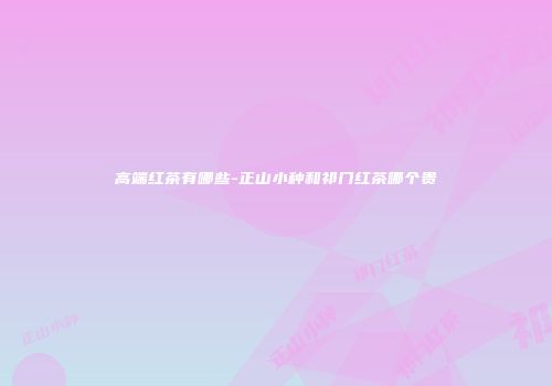 高端红茶有哪些-正山小种和祁门红茶哪个贵