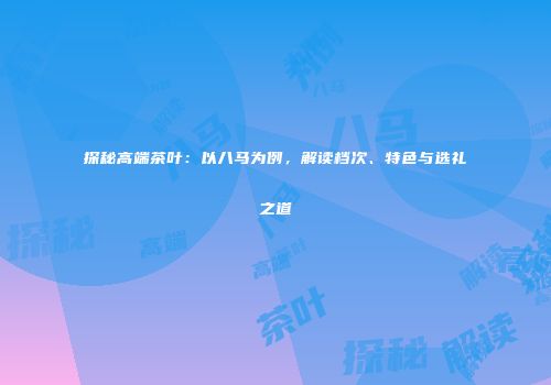 探秘高端茶叶：以八马为例，解读档次、特色与选礼之道