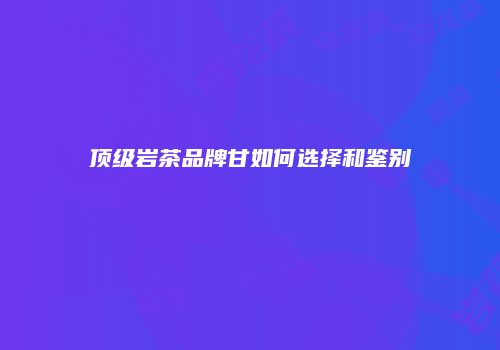 顶级岩茶品牌甘如何选择和鉴别