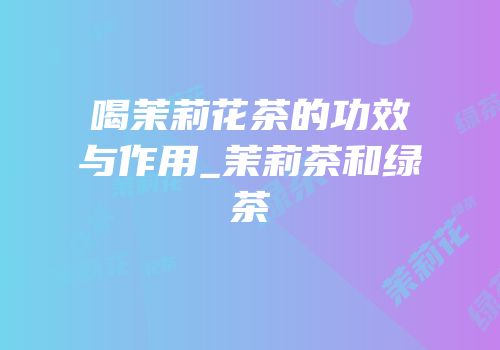 喝茉莉花茶的功效与作用_茉莉茶和绿茶