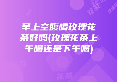 早上空腹喝玫瑰花茶好吗(玫瑰花茶上午喝还是下午喝)