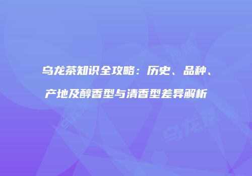 乌龙茶知识全攻略：历史、品种、产地及醇香型与清香型差异解析