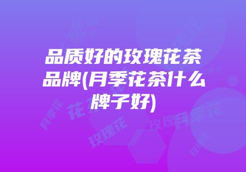 品质好的玫瑰花茶品牌(月季花茶什么牌子好)