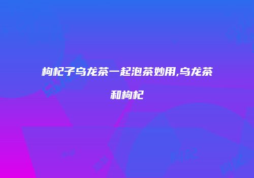 枸杞子乌龙茶一起泡茶妙用,乌龙茶和枸杞