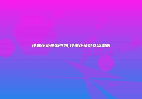 玫瑰花茶是凉性吗,玫瑰花茶可以凉喝吗