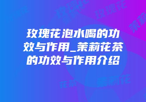 玫瑰花泡水喝的功效与作用_茉莉花茶的功效与作用介绍
