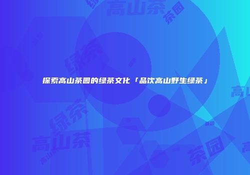 探索高山茶园的绿茶文化「品饮高山野生绿茶」