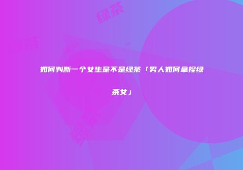 如何判断一个女生是不是绿茶「男人如何拿捏绿茶女」