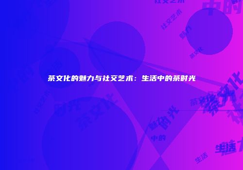 茶文化的魅力与社交艺术：生活中的茶时光