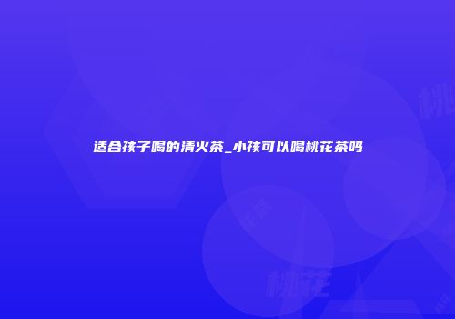 适合孩子喝的清火茶_小孩可以喝桃花茶吗