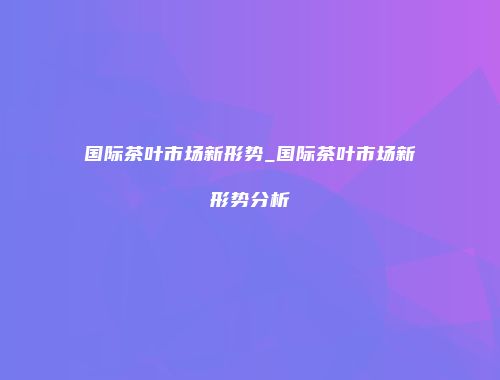 国际茶叶市场新形势_国际茶叶市场新形势分析
