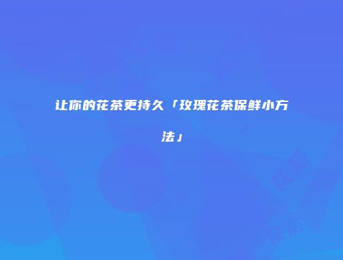 让你的花茶更持久「玫瑰花茶保鲜小方法」