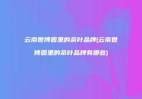 云南世博园里的茶叶品牌(云南世博园里的茶叶品牌有哪些)