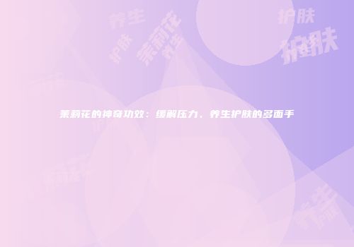 茉莉花的神奇功效：缓解压力、养生护肤的多面手