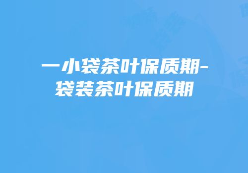 一小袋茶叶保质期-袋装茶叶保质期