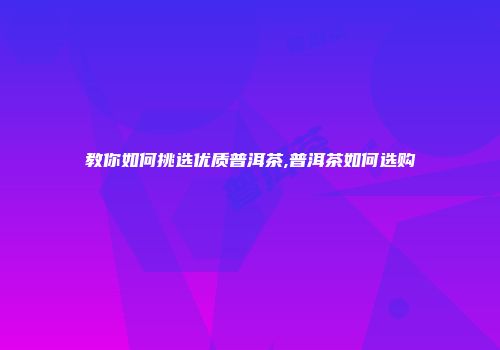 教你如何挑选优质普洱茶,普洱茶如何选购