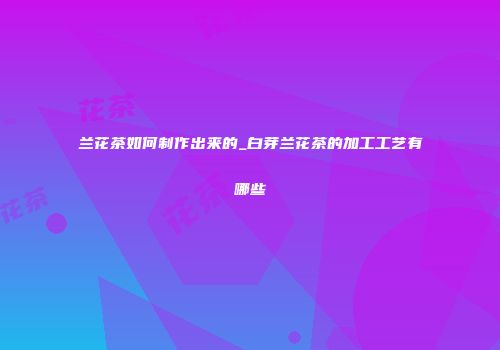 兰花茶如何制作出来的_白芽兰花茶的加工工艺有哪些