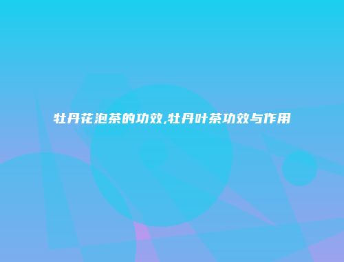 牡丹花泡茶的功效,牡丹叶茶功效与作用
