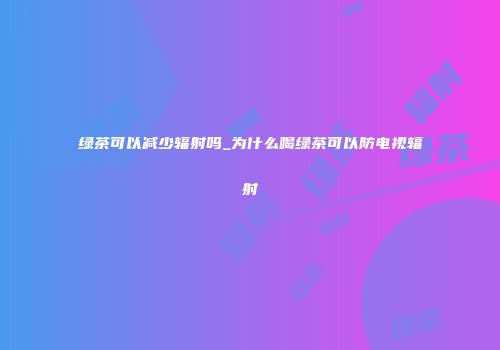 绿茶可以减少辐射吗_为什么喝绿茶可以防电视辐射