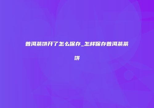 普洱茶饼开了怎么保存_怎样保存普洱茶茶饼