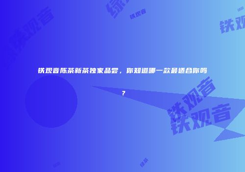 铁观音陈茶新茶独家品尝，你知道哪一款最适合你吗？
