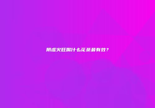 阴虚火旺喝什么花茶最有效?