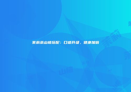 茉莉茶山楂搭配：口感升级，健康加倍